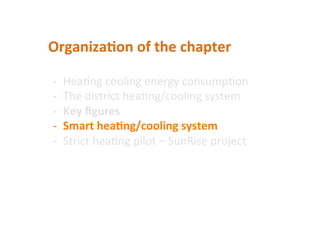 Organiza2on	
  of	
  the	
  chapter	
  	
  
-­‐  Hea(ng	
  cooling	
  energy	
  consump(on	
  	
  
-­‐  The	
  district	
  hea(ng/cooling	
  system	
  
-­‐  Key	
  ﬁgures	
  
-­‐  Smart	
  hea2ng/cooling	
  system	
  
-­‐  Strict	
  hea(ng	
  pilot	
  –	
  SunRise	
  project	
  
 