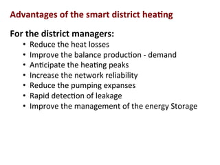 Advantages	
  of	
  the	
  smart	
  district	
  hea2ng	
  
For	
  the	
  district	
  managers:	
  	
  
•  Reduce	
  the	
  heat	
  losses	
  	
  
•  Improve	
  the	
  balance	
  produc(on	
  -­‐	
  demand	
  
•  An(cipate	
  the	
  hea(ng	
  peaks	
  
•  Increase	
  the	
  network	
  reliability	
  
•  Reduce	
  the	
  pumping	
  expanses	
  	
  
•  Rapid	
  detec(on	
  of	
  leakage	
  
•  Improve	
  the	
  management	
  of	
  the	
  energy	
  Storage	
  
	
  
 
