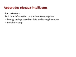 For	
  customers	
  	
  
Real	
  (me	
  informa(on	
  on	
  the	
  heat	
  consump(on	
  
•  Energy	
  savings	
  based	
  on	
  data	
  and	
  saving	
  incen(ve	
  	
  
•  Benchmarking	
  
Apport	
  des	
  réseaux	
  intelligents	
  
 