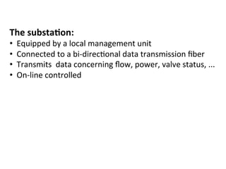 The	
  substa2on:	
  
•  Equipped	
  by	
  a	
  local	
  management	
  unit	
  
•  Connected	
  to	
  a	
  bi-­‐direc(onal	
  data	
  transmission	
  ﬁber	
  
•  Transmits	
  	
  data	
  concerning	
  ﬂow,	
  power,	
  valve	
  status,	
  ...	
  
•  On-­‐line	
  controlled	
  
 