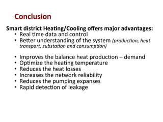 Conclusion	
  	
  
Smart	
  district	
  Hea2ng/Cooling	
  oﬀers	
  major	
  advantages:	
  
•  Real	
  (me	
  data	
  and	
  control	
  
•  Be^er	
  understanding	
  of	
  the	
  system	
  (produc(on,	
  heat	
  
transport,	
  substa(on	
  and	
  consump(on)	
  
•  Improves	
  the	
  balance	
  heat	
  produc(on	
  –	
  demand	
  
•  Op(mize	
  the	
  hea(ng	
  temperature	
  	
  
•  Reduces	
  the	
  heat	
  losses	
  	
  
•  Increases	
  the	
  network	
  reliability	
  
•  Reduces	
  the	
  pumping	
  expanses	
  	
  
•  Rapid	
  detec(on	
  of	
  leakage	
  
 