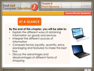 Chapter 2
Food Presentation
Chapter 6
Smart Shopping
AT A GLANCE
By the end of this chapter, you will be able to:
• Explain the different ways of obtaining
information on goods and services
• Interpret the different sources of
information
• Compare factors (quality, quantity, price,
packaging and features) to make the best
buy
• Discuss the advantages and
disadvantages of different forms of
shopping
1
 