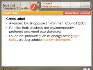 Chapter 2
Food Presentation
Chapter 6
Smart Shopping
21
Award labels
Green Label
• Awarded by: Singapore Environment Council (SEC)
• Certifies that: products are environmentally-
preferred and meet eco standards
• Found on: products such as energy-saving light
bulbs, biodegradable laundry detergents
 