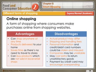 Chapter 2
Food Presentation
Chapter 6
Smart Shopping
28
Different forms of shopping
Online shopping
A form of shopping where consumers make
purchases online from shopping websites.
Advantages
• Can shop anywhere at
any time
• Products delivered to your
home
• Saves time as there’s no
need to travel to stores
• Can buy products which
are not sold in local retail
shops
Disadvantages
• Actual product may differ
• Shipping and handling fees
• Personal information and
credit/debit card numbers
could be stolen and misused
• Companies may be unreliable
• May cost extra to return
unsatisfactory goods
• Payment by credit card may
encourage overspending
 