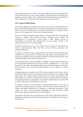 167 
Thus, facilitating access to credit without providing informal sector entrepreneurs 
with financial skills may have serious negative consequences for the enterprise, its 
employees and its owner(s). Focus is therefore shifting towards the savings ability of 
micro-entrepreneurs, rather than encouraging the accumulation of debt. 
2.4.2 Access to skills training 
Individuals engaged in informal sector activity tend to be less educated and have 
fewer marketable skills than their formal sector counterparts. In the Western Cape in 
2005, 18,1 per cent of formal sector workers have been trained in skills that can be 
used for work, compared to 12,5 per cent of informal workers. 
One way in which to boost the performance of informal sector firms and improve 
incomes is through skills training. However, informal sector workers and 
entrepreneurs are constrained in their access to skills training. Surveys of 
Johannesburg and Durban that indicated that very few people working in the 
informal sector have ever accessed training. 
The skills required, however, are not uniform across activities or individuals and 
include varying business skills, life skills and even literacy, numeracy and 
communication skills. 
According to the MICA survey, approximately 21 per cent of micro-enterprises had 
managers with post-secondary or vocational training, while in manufacturing micro-enterprises, 
managers were less educated and those in black-owned businesses most 
often did not have any secondary education at all. 
This contrasts starkly with the four-fifths of managers of larger enterprises surveyed 
in the Investment Climate Survey having university qualifications. It is also clear 
from Figure 6 that skills and education are the top constraint facing firms surveyed in 
the ICA survey, with more than one-third (35,5%) of firms citing it as a major 
constraint. 
Although training is available via the SETA system, informal sector firms as well as 
small formal sector firms do not necessarily find this training to be accessible. Large 
corporations, for example, find the administrative and other requirements of the 
SETA system to be onerous, hindering the expansion of learnerships. It is therefore 
not surprising that this would apply even more so to smaller firms who are less able 
to dedicate the resources and expertise to this issue. 
A sustained increase in the utilisation of the learnership system on the part of 
informal and small businesses is possible if SETAs ensure that their offerings are 
relevant and flexible. Specifically, for example, it is important that informal sector 
workers are able to access part-time learnerships, as their livelihoods would 
otherwise be negatively impacted by full-time attendance. 
Learnerships need also to be accessible in terms of the level of education required by 
participants, particularly since the educational profile of informal sector workers is 
relatively low. 
Chapter 6: Small, Medium and Micro Enterprises and the Informal Sector 
 
