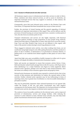 168 
2.4.3 Access to infrastructural and other services 
All businesses require access to infrastructural and other services in order to thrive. 
Water, sanitation and refuse removal services, as well as access to electricity, are 
important municipal services that may support or constrain, in their absence, the 
informal business sector. 
Consequently, given that most informal sector workers in the Western Cape work 
from home, it is important that these households have access to these services. 
Further, the provision of formal housing and the general upgrading of informal 
settlement are important interventions in this regard. Thus, service delivery and the 
provision of formal housing are not just important from a societal or welfare point of 
view, but also from an economic point of view. 
Transport infrastructure and services are also highly important, with historical 
settlement patterns resulting in large proportions of poor people living relatively 
distant from their places of employment, in many cities and towns across the country. 
Cape Town and other Western Cape towns are not different in this regard, with 
many of the poorest workers having to travel long distances to work. 
Those engaged in informal sector activity, even when working from home, are not 
unaffected, facing high transport costs either getting themselves and their products to 
places of sale in markets, at intersections or on pavements in business districts, or 
getting stock or raw materials from distant suppliers to their places of work in their 
homes. 
Apart from high costs, poor accessibility of public transport on either end of a given 
journey will impede the ability of informal sector businesses to grow. 
Safety and security are important to ensure that economic activity thrives. Crime, 
theft and disorder ranked fourth amongst firms in the ICA survey, with 29 per cent of 
firms identifying it as a major hindrance (see Figure 6). Crime negatively affects 
informal sector operators, perhaps even more than it does formal businesses, since 
the former are unlikely to have insurance against stock and property losses. 
Informal sector businesses are typically more exposed to criminal activity due to less 
security at their premises and, particularly for traders, the exposed nature of their 
activities. Further, informal sector operators may be less forthcoming in terms of 
reporting crimes, due to greater fear of retribution or a less favourable relationship or 
perception of police. 
This may be particularly important where informal businesses do not operate fully 
within the bounds of the law and police involvement may hold negative 
consequences for the business itself. The imperative for local government to facilitate 
informal sector activity also impacts on informal sector exposure to crime. 
The creation of more favourable conditions for the informal sector, such as improved 
provision of infrastructure, services and storage facilities, while reducing the 
exposure to crime inherent in many informal sector activities, may also help foster 
greater trust between informal sector operators and the police. 
Western Cape Provincial Economic Review & Outlook 2007 
 
