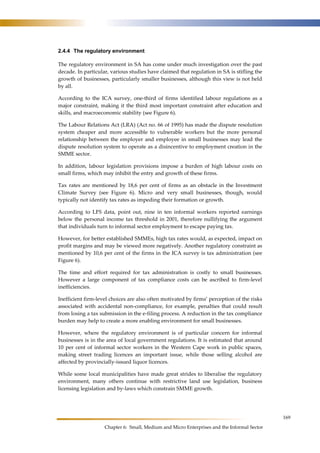 169 
2.4.4 The regulatory environment 
The regulatory environment in SA has come under much investigation over the past 
decade. In particular, various studies have claimed that regulation in SA is stifling the 
growth of businesses, particularly smaller businesses, although this view is not held 
by all. 
According to the ICA survey, one-third of firms identified labour regulations as a 
major constraint, making it the third most important constraint after education and 
skills, and macroeconomic stability (see Figure 6). 
The Labour Relations Act (LRA) (Act no. 66 of 1995) has made the dispute resolution 
system cheaper and more accessible to vulnerable workers but the more personal 
relationship between the employer and employee in small businesses may lead the 
dispute resolution system to operate as a disincentive to employment creation in the 
SMME sector. 
In addition, labour legislation provisions impose a burden of high labour costs on 
small firms, which may inhibit the entry and growth of these firms. 
Tax rates are mentioned by 18,6 per cent of firms as an obstacle in the Investment 
Climate Survey (see Figure 6). Micro and very small businesses, though, would 
typically not identify tax rates as impeding their formation or growth. 
According to LFS data, point out, nine in ten informal workers reported earnings 
below the personal income tax threshold in 2001, therefore nullifying the argument 
that individuals turn to informal sector employment to escape paying tax. 
However, for better established SMMEs, high tax rates would, as expected, impact on 
profit margins and may be viewed more negatively. Another regulatory constraint as 
mentioned by 10,6 per cent of the firms in the ICA survey is tax administration (see 
Figure 6). 
The time and effort required for tax administration is costly to small businesses. 
However a large component of tax compliance costs can be ascribed to firm-level 
inefficiencies. 
Inefficient firm-level choices are also often motivated by firms’ perception of the risks 
associated with accidental non-compliance, for example, penalties that could result 
from losing a tax submission in the e-filing process. A reduction in the tax compliance 
burden may help to create a more enabling environment for small businesses. 
However, where the regulatory environment is of particular concern for informal 
businesses is in the area of local government regulations. It is estimated that around 
10 per cent of informal sector workers in the Western Cape work in public spaces, 
making street trading licences an important issue, while those selling alcohol are 
affected by provincially-issued liquor licences. 
While some local municipalities have made great strides to liberalise the regulatory 
environment, many others continue with restrictive land use legislation, business 
licensing legislation and by-laws which constrain SMME growth. 
Chapter 6: Small, Medium and Micro Enterprises and the Informal Sector 
 