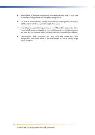 152 
• Africans tend to dominate employment in the smallest firms, with 42,5 per cent 
of individuals engaged in micro-enterprises being african. 
• The bulk of micro-enterprise activity is concentrated within private households 
(31,4%) and the wholesale & retail trade (26,9%) sectors. 
• Several key issues inhibit the performance of SMME and informal sector firms. 
These include access to financial services, skills training, physical infrastructure 
and basic services, business-related infrastructure, and the impact of regulations. 
• Understanding these constraints and their underlying causes may help 
policymakers understand some of the mechanisms by which poverty traps 
persist over time. 
Western Cape Provincial Economic Review & Outlook 2007 
 