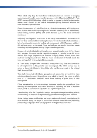 172 
When asked why they did not choose self-employment as a means of escaping 
unemployment, broadly unemployed respondents in the Khayelitsha/Mitchell’s Plain 
(KMP) survey of 2000 identified a lack of capital or money to start a business as the 
reason, with a further 5,0 per cent of respondents giving alternative answers that 
were classed as capital barriers. 
Given the dominance of capital barriers as a deterrent to entering self-employment, 
other reasons were relatively unimportant, with skill barriers (4,5% of respondents), 
future-limiting barriers (3,9%) and profit barriers (2,4%) the most commonly 
mentioned. 
Previously self-employed individuals in the survey were identified and were asked 
the why they terminated their self-employment. Two in five individuals identified a 
lack of profits as the reason for ending self-employment, while 15 per cent said they 
did not have money to buy stock. Crime and violence was another important reason 
for ending self-employment, cited by 6,0 per cent of respondents. 
However, few individuals left self-employment for paid employment (6,5%). Recent 
work suggests that there may be a significant degree of churning in the SA labour 
market, with large proportions of workers changing labour market status over 
relatively short periods of time. With the recent construction of the LFS panel, this 
issue can hopefully be investigated in more detail. 
In a later study, using the 2005 Khayelitsha Survey Wave III (KS-III) data hindrances 
to self-employment in Khayelitsha were investigated. The KS-III survey tried to 
return to those individuals in Khayelitsha who had been surveyed in the original 
KMP Survey of 2000. 
This study looked at individuals’ perceptions of factors that prevent them from 
entering self-employment. Respondents were asked to identify the extent to which 
each of 17 hindrances prevented them from entering a given type of self-employment. 
Crime was perceived to be the dominant hindrance keeping the unemployed from 
entering self-employment, with other hindrances including the risk of business 
failure, a lack of access to start-up capital and high transport costs. 
These findings from the Khayelitsha surveys are important steps in reaching a better 
understanding of the issues that prevent engagement in self-employment activities. 
As the various issues are identified and better understood through consultation with 
those affected, policy can begin to reduce and eliminate those obstacles preventing 
particularly poor people from full engagement in the provincial economy. 
Western Cape Provincial Economic Review & Outlook 2007 
 