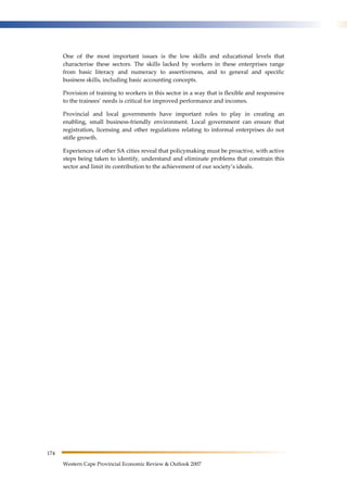 174 
One of the most important issues is the low skills and educational levels that 
characterise these sectors. The skills lacked by workers in these enterprises range 
from basic literacy and numeracy to assertiveness, and to general and specific 
business skills, including basic accounting concepts. 
Provision of training to workers in this sector in a way that is flexible and responsive 
to the trainees’ needs is critical for improved performance and incomes. 
Provincial and local governments have important roles to play in creating an 
enabling, small business-friendly environment. Local government can ensure that 
registration, licensing and other regulations relating to informal enterprises do not 
stifle growth. 
Experiences of other SA cities reveal that policymaking must be proactive, with active 
steps being taken to identify, understand and eliminate problems that constrain this 
sector and limit its contribution to the achievement of our society’s ideals. 
Western Cape Provincial Economic Review & Outlook 2007 
