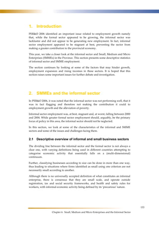 153 
1. Introduction 
PER&O 2006 identified an important issue related to employment growth namely 
that, while the formal sector appeared to be growing, the informal sector was 
lacklustre and did not appear to be generating new employment. In fact, informal 
sector employment appeared to be stagnant at best, preventing the sector from 
making a greater contribution to the provincial economy. 
This year, we take a closer look at the informal sector and Small, Medium and Micro 
Enterprises (SMMEs) in the Province. This section presents some descriptive statistics 
of informal sector and SMME employment. 
The section continues by looking at some of the factors that may hinder growth, 
employment expansion and rising incomes in these sectors. It is hoped that this 
section raises some important issues for further debate and investigation. 
2. SMMEs and the informal sector 
In PER&O 2006, it was noted that the informal sector was not performing well, that it 
was in fact flagging and therefore not making the contribution it could to 
employment growth and the alleviation of poverty. 
Informal sector employment was, at best, stagnant and, at worst, falling between 2000 
and 2004. While greater formal sector employment should, arguably, be the primary 
focus of policy in this area, the informal sector should not be neglected. 
In this section, we look at some of the characteristics of the informal and SMME 
sectors and some of the issues and challenges facing them. 
2.1 Descriptive overview of informal and small business sectors 
The dividing line between the informal sector and the formal sector is not always a 
clear one, with varying definitions being used in different countries attempting to 
categorise economic activity that essentially falls on a (multi-dimensional) 
continuum. 
Further, classifying businesses according to size can be done in more than one way, 
thus leading to situations where firms identified as small using one criterion are not 
necessarily small according to another. 
Although there is no universally accepted definition of what constitutes an informal 
enterprise, there is consensus that they are small scale, and operate outside 
registration, tax and social security frameworks, and health and safety rules for 
workers, with informal economic activity being defined by its ‘precarious’ nature. 
Chapter 6: Small, Medium and Micro Enterprises and the Informal Sector 
 