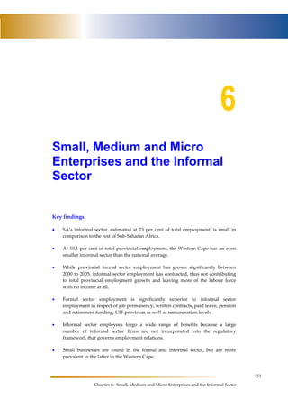 151 
6 
Small, Medium and Micro 
Enterprises and the Informal 
Sector 
Chapter 6: Small, Medium and Micro Enterprises and the Informal Sector 
Key findings 
• SA’s informal sector, estimated at 23 per cent of total employment, is small in 
comparison to the rest of Sub-Saharan Africa. 
• At 10,1 per cent of total provincial employment, the Western Cape has an even 
smaller informal sector than the national average. 
• While provincial formal sector employment has grown significantly between 
2000 to 2005, informal sector employment has contracted, thus not contributing 
to total provincial employment growth and leaving more of the labour force 
with no income at all. 
• Formal sector employment is significantly superior to informal sector 
employment in respect of job permanency, written contracts, paid leave, pension 
and retirement funding, UIF provision as well as remuneration levels. 
• Informal sector employees forgo a wide range of benefits because a large 
number of informal sector firms are not incorporated into the regulatory 
framework that governs employment relations. 
• Small businesses are found in the formal and informal sector, but are more 
prevalent in the latter in the Western Cape. 
 