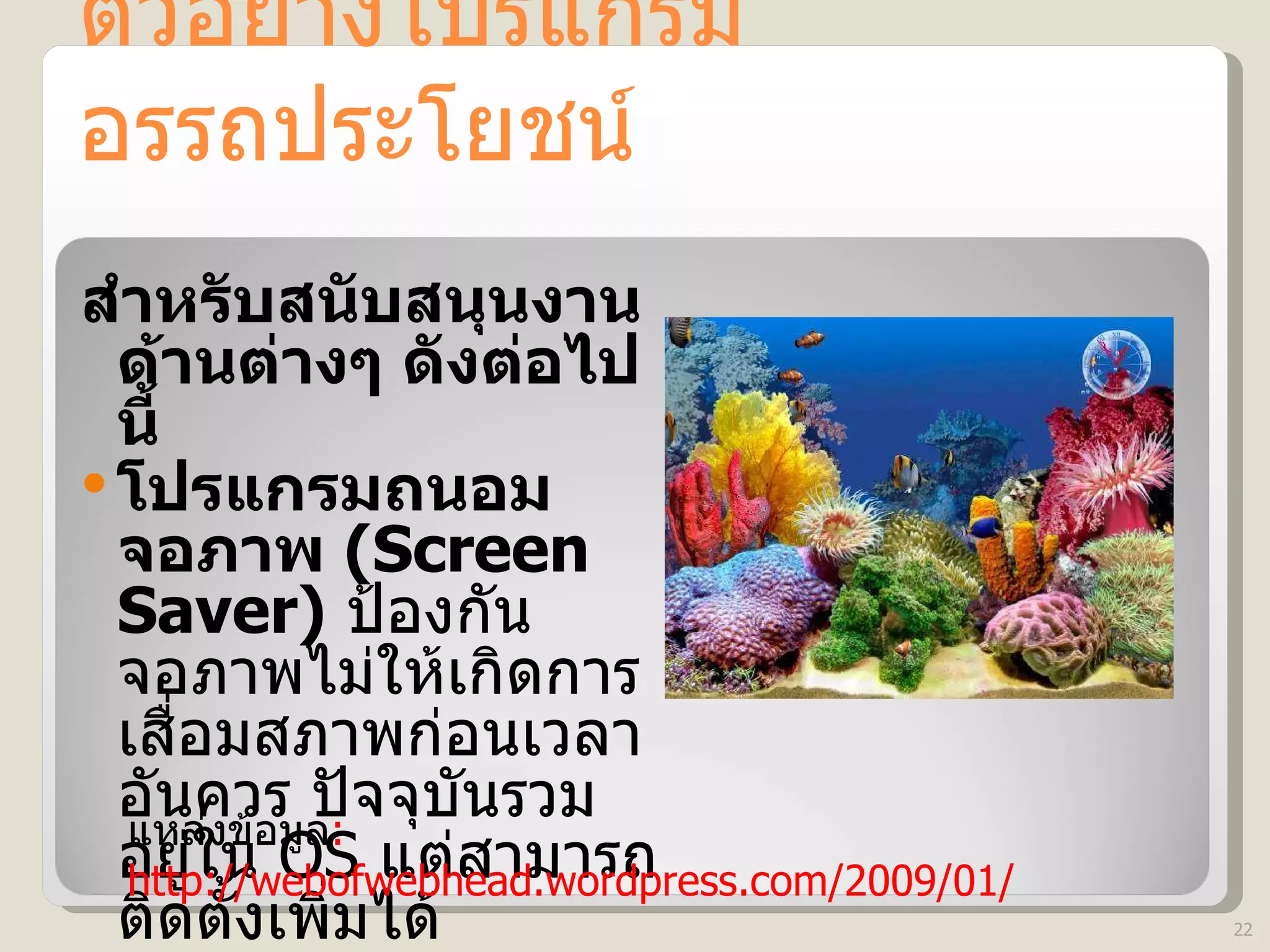 ตัวอย่างโปรแกรมอรรถประโยชน์ สำหรับสนับสนุนงานด้านต่างๆ ดังต่อไปนี้ โปรแกรมถนอมจอภาพ  (Screen Saver)   ป้องกันจอภาพไม่ให้เกิดการเสื่อมสภาพก่อนเวลาอันควร ปัจจุบันรวมอยู่ใน  OS  แต่สามารถติดตั้งเพิ่มได้ แหล่งข้อมูล : http://webofwebhead.wordpress.com/2009/01/ 