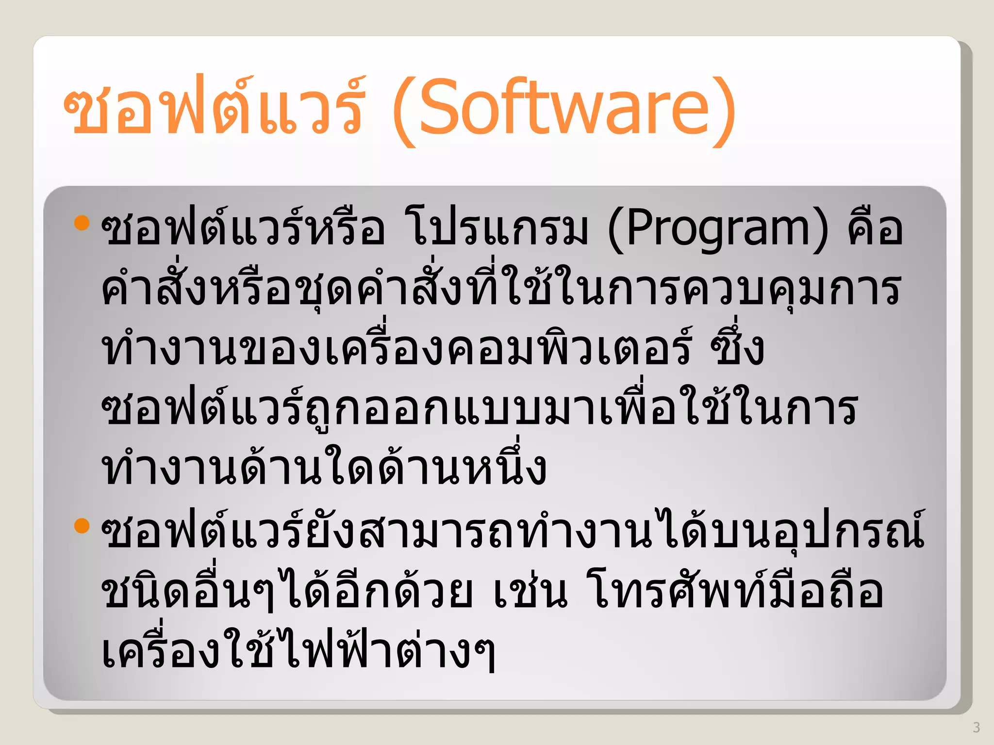 ซอฟต์แวร์   (Software) ซอฟต์แวร์หรือ โปรแกรม  (Program)   คือ คำสั่งหรือชุดคำสั่งที่ใช้ในการควบคุมการทำงานของเครื่องคอมพิวเตอร์ ซึ่งซอฟต์แวร์ถูกออกแบบมาเพื่อใช้ในการทำงานด้านใดด้านหนึ่ง  ซอฟต์แวร์ยังสามารถทำงานได้บนอุปกรณ์ชนิดอื่นๆได้อีกด้วย เช่น โทรศัพท์มือถือ เครื่องใช้ไฟฟ้าต่างๆ 