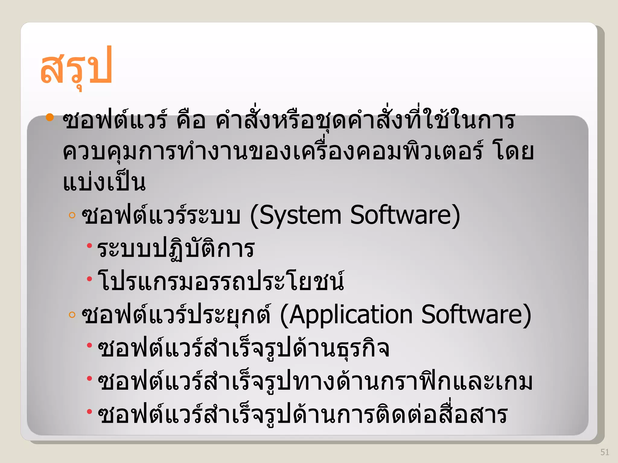 สรุป ซอฟต์แวร์ คือ คำสั่งหรือชุดคำสั่งที่ใช้ในการควบคุมการทำงานของเครื่องคอมพิวเตอร์ โดยแบ่งเป็น ซอฟต์แวร์ระบบ  (System Software)  ระบบปฏิบัติการ โปรแกรมอรรถประโยชน์ ซอฟต์แวร์ประยุกต์   (Application Software)  ซอฟต์แวร์สำเร็จรูปด้านธุรกิจ  ซอฟต์แวร์สำเร็จรูปทางด้านกราฟิกและเกม  ซอฟต์แวร์สำเร็จรูปด้านการติดต่อสื่อสาร 