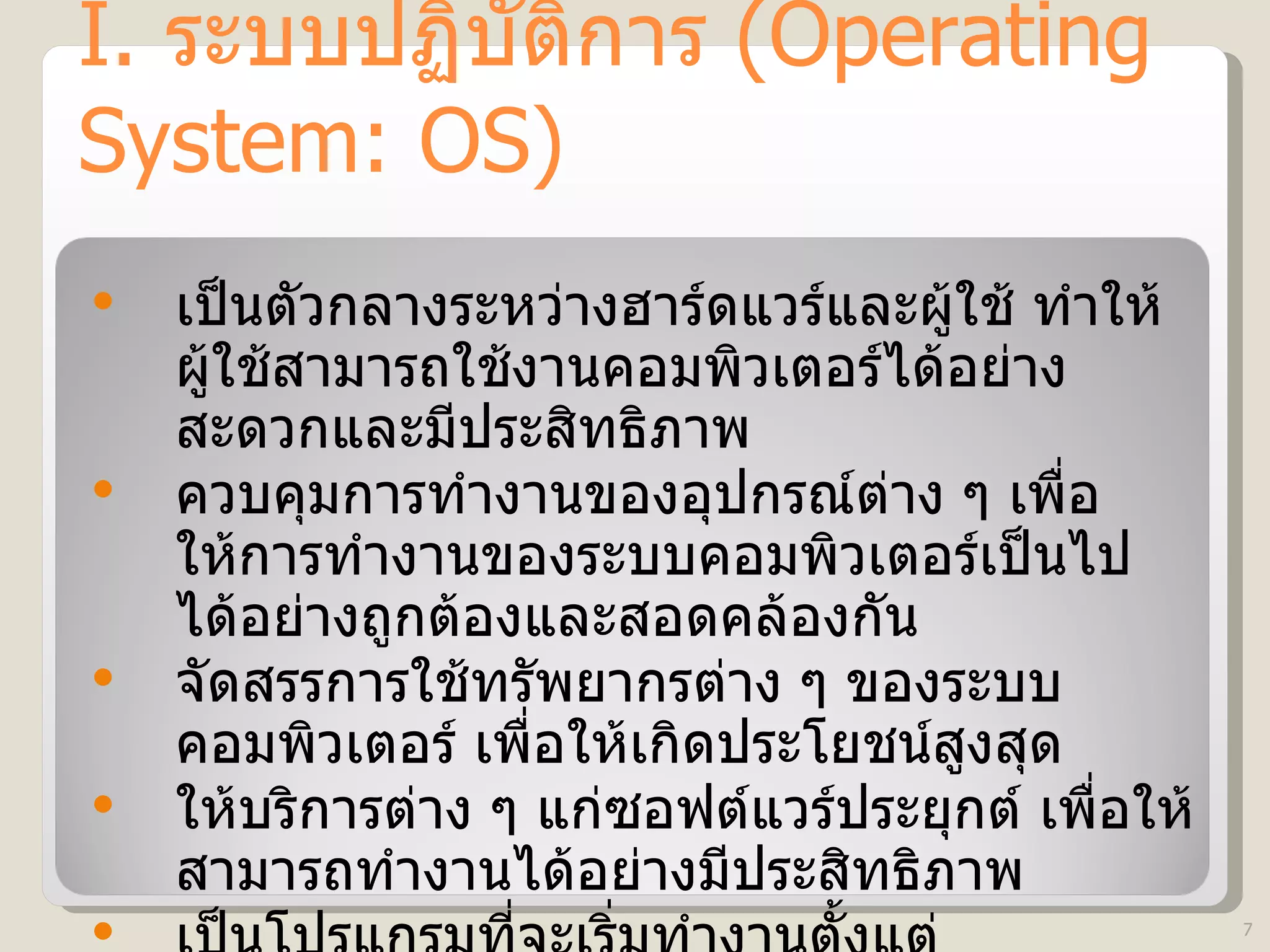 I.  ระบบปฏิบัติการ  (Operating System: OS) เป็นตัวกลางระหว่างฮาร์ดแวร์และผู้ใช้ ทำให้ผู้ใช้สามารถใช้งานคอมพิวเตอร์ได้อย่างสะดวกและมีประสิทธิภาพ  ควบคุมการทำงานของอุปกรณ์ต่าง ๆ เพื่อให้การทำงานของระบบคอมพิวเตอร์เป็นไปได้อย่างถูกต้องและสอดคล้องกัน  จัดสรรการใช้ทรัพยากรต่าง ๆ ของระบบคอมพิวเตอร์ เพื่อให้เกิดประโยชน์สูงสุด ให้บริการต่าง ๆ แก่ซอฟต์แวร์ประยุกต์ เพื่อให้สามารถทำงานได้อย่างมีประสิทธิภาพ เป็นโปรแกรมที่จะเริ่มทำงานตั้งแต่คอมพิวเตอร์ถูกเปิดใช้ จนกระทั่งปิดเครื่อง 