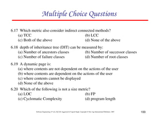 Multiple Choice Questions
6.17 Which metric also consider indirect connected methods?
(a) TCC
(b) LCC
(c) Both of the above
(d) None of the above
6.18 depth of inheritance tree (DIT) can be measured by:
(a) Number of ancestors classes
(b) Number of successor classes
(c) Number of failure classes
(d) Number of root classes
6.19 A dynamic page is:
(a) where contents are not dependent on the actions of the user
(b) where contents are dependent on the actions of the user
(c) where contents cannot be displayed
(d) None of the above
6.20 Which of the following is not a size metric?
(a) LOC
(b) FP
(c) Cyclomatic Complexity
(d) program length

Software Engineering (3rd ed.), By K.K Aggarwal & Yogesh Singh, Copyright © New Age International Publishers, 2007

100

 