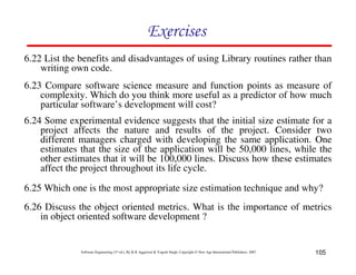 Exercises
6.22 List the benefits and disadvantages of using Library routines rather than
writing own code.
6.23 Compare software science measure and function points as measure of
complexity. Which do you think more useful as a predictor of how much
particular software’s development will cost?
6.24 Some experimental evidence suggests that the initial size estimate for a
project affects the nature and results of the project. Consider two
different managers charged with developing the same application. One
estimates that the size of the application will be 50,000 lines, while the
other estimates that it will be 100,000 lines. Discuss how these estimates
affect the project throughout its life cycle.
6.25 Which one is the most appropriate size estimation technique and why?
6.26 Discuss the object oriented metrics. What is the importance of metrics
in object oriented software development ?

Software Engineering (3rd ed.), By K.K Aggarwal & Yogesh Singh, Copyright © New Age International Publishers, 2007

105

 