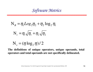 Software Metrics
Ν B = η1 Log 2η 2 + η 2 log 2 η1
Ν c = η1 η1 + η 2 η 2

Ν s = (η log 2 η ) / 2
The definitions of unique operators, unique operands, total
operators and total operands are not specifically delineated.

Software Engineering (3rd ed.), By K.K Aggarwal & Yogesh Singh, Copyright © New Age International Publishers, 2007

16

 