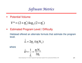 Software Metrics
Potential Volume
*
2

*
2

V * = (2 + η ) log 2 (2 + η )
Estimated Program Level / Difficulty
∧

Halstead offered an alternate formula that estimate the program
level.
∧

L = 2η 2 /(η1Ν 2 )
where

η1Ν 2
D= ∧ =
L 2η 2
∧

1

Software Engineering (3rd ed.), By K.K Aggarwal & Yogesh Singh, Copyright © New Age International Publishers, 2007

21

 