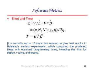 Software Metrics
Effort and Time

∧

∧

Ε =V / L =V *D

= (n1 N 2 N log 2 η ) / 2η 2

T = E/β
β is normally set to 18 since this seemed to give best results in
Halstead’s earliest experiments, which compared the predicted
times with observed programming times, including the time for
design, coding, and testing.

Software Engineering (3rd ed.), By K.K Aggarwal & Yogesh Singh, Copyright © New Age International Publishers, 2007

22

 