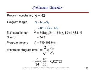 Software Metrics
Program vocabulary

η = 42

Program length

N = N1 +N2
∧

Estimated length
% error

= 84 + 55 = 139

N = 24 log 2 24 + 18 log 2 18 = 185.115
= 24.91

Program volume

V = 749.605 bits

Estimated program level

=

2

η1

×

η2
N2

2 18
= × = 0.02727
24 55
Software Engineering (3rd ed.), By K.K Aggarwal & Yogesh Singh, Copyright © New Age International Publishers, 2007

37

 