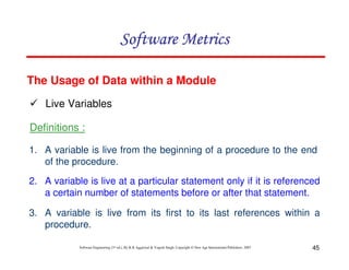 Software Metrics
The Usage of Data within a Module
Live Variables
Definitions :
1. A variable is live from the beginning of a procedure to the end
of the procedure.
2. A variable is live at a particular statement only if it is referenced
a certain number of statements before or after that statement.
3. A variable is live from its first to its last references within a
procedure.
Software Engineering (3rd ed.), By K.K Aggarwal & Yogesh Singh, Copyright © New Age International Publishers, 2007

45

 