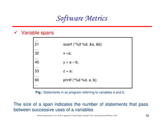 Software Metrics
Variable spans
…
21
…
32
…
45
…
53
…
60
…

scanf (“%d %d, &a, &b)
x =a;
y = a – b;
z = a;
printf (“%d %d, a, b);

Fig.: Statements in ac program referring to variables a and b.

The size of a span indicates the number of statements that pass
between successive uses of a variables
Software Engineering (3rd ed.), By K.K Aggarwal & Yogesh Singh, Copyright © New Age International Publishers, 2007

52

 