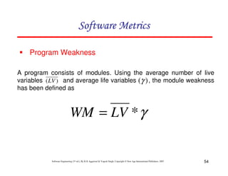 Software Metrics
Program Weakness
A program consists of modules. Using the average number of live
variables (LV ) and average life variables (γ ) , the module weakness
has been defined as

WM = LV * γ

Software Engineering (3rd ed.), By K.K Aggarwal & Yogesh Singh, Copyright © New Age International Publishers, 2007

54

 