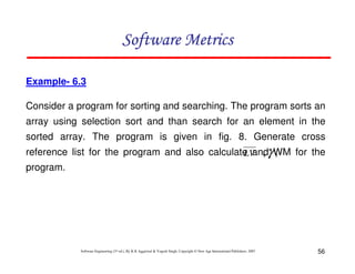 Software Metrics
Example- 6.3
Consider a program for sorting and searching. The program sorts an
array using selection sort and than search for an element in the
sorted array. The program is given in fig. 8. Generate cross
reference list for the program and also calculate andγ WM for the
LV , ,
program.

Software Engineering (3rd ed.), By K.K Aggarwal & Yogesh Singh, Copyright © New Age International Publishers, 2007

56

 