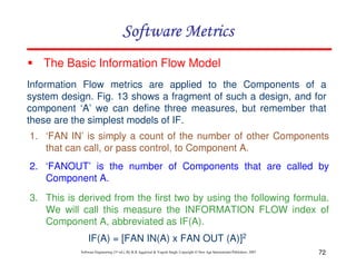 Software Metrics
The Basic Information Flow Model
Information Flow metrics are applied to the Components of a
system design. Fig. 13 shows a fragment of such a design, and for
component ‘A’ we can define three measures, but remember that
these are the simplest models of IF.
1. ‘FAN IN’ is simply a count of the number of other Components
that can call, or pass control, to Component A.
2. ‘FANOUT’ is the number of Components that are called by
Component A.
3. This is derived from the first two by using the following formula.
We will call this measure the INFORMATION FLOW index of
Component A, abbreviated as IF(A).
IF(A) = [FAN IN(A) x FAN OUT (A)]2
Software Engineering (3rd ed.), By K.K Aggarwal & Yogesh Singh, Copyright © New Age International Publishers, 2007

72

 