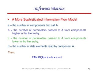 Software Metrics
A More Sophisticated Information Flow Model
a = the number of components that call A.
b = the number of parameters passed to A from components
higher in the hierarchy.
c = the number of parameters passed to A from components
lower in the hierarchy.
d = the number of data elements read by component A.
Then:
FAN IN(A)= a + b + c + d

Software Engineering (3rd ed.), By K.K Aggarwal & Yogesh Singh, Copyright © New Age International Publishers, 2007

76

 