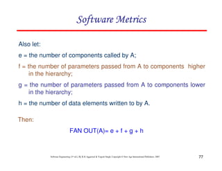 Software Metrics
Also let:
e = the number of components called by A;
f = the number of parameters passed from A to components higher
in the hierarchy;
g = the number of parameters passed from A to components lower
in the hierarchy;
h = the number of data elements written to by A.
Then:
FAN OUT(A)= e + f + g + h

Software Engineering (3rd ed.), By K.K Aggarwal & Yogesh Singh, Copyright © New Age International Publishers, 2007

77

 