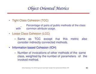 Object Oriented Metrics
• Tight Class Cohesion (TCC)
_
with

Percentage of pairs of public methods of the class
common attribute usage.

• Loose Class Cohesion (LCC)
– Same as TCC except that this metric
consider indirectly connected methods.

also

• Information based Cohesion (ICH)
– Number of invocations of other methods of the same
class, weighted by the number of parameters of the
invoked method.
Software Engineering (3rd ed.), By K.K Aggarwal & Yogesh Singh, Copyright © New Age International Publishers, 2007

85

 