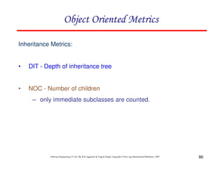 Object Oriented Metrics
Inheritance Metrics:

•

DIT - Depth of inheritance tree

•

NOC - Number of children
– only immediate subclasses are counted.

Software Engineering (3rd ed.), By K.K Aggarwal & Yogesh Singh, Copyright © New Age International Publishers, 2007

86

 