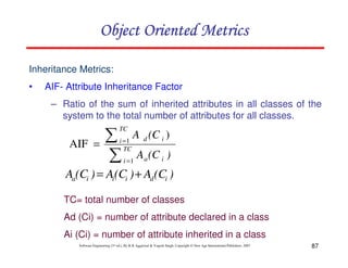 Object Oriented Metrics
Inheritance Metrics:
•

AIF- Attribute Inheritance Factor
– Ratio of the sum of inherited attributes in all classes of the
system to the total number of attributes for all classes.

∑
∑

TC

AIF =

i =1
TC

A d (C i )

i =1

A a (C i )

Aa(Ci ) = Ai(Ci ) + Ad (Ci )
TC= total number of classes
Ad (Ci) = number of attribute declared in a class
Ai (Ci) = number of attribute inherited in a class
Software Engineering (3rd ed.), By K.K Aggarwal & Yogesh Singh, Copyright © New Age International Publishers, 2007

87

 