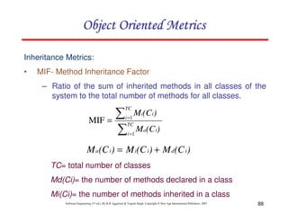 Object Oriented Metrics
Inheritance Metrics:
•

MIF- Method Inheritance Factor
– Ratio of the sum of inherited methods in all classes of the
system to the total number of methods for all classes.

∑
MIF =
∑

TC
i =1
TC

Mi(C i)

i =1

Ma(C i)

M a(C i) = M i(C i) + M d(C i)
TC= total number of classes
Md(Ci)= the number of methods declared in a class
Mi(Ci)= the number of methods inherited in a class
Software Engineering (3rd ed.), By K.K Aggarwal & Yogesh Singh, Copyright © New Age International Publishers, 2007

88

 