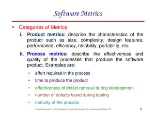 Software Metrics
Categories of Metrics
i. Product metrics: describe the characteristics of the
product such as size, complexity, design features,
performance, efficiency, reliability, portability, etc.
ii. Process metrics: describe the effectiveness and
quality of the processes that produce the software
product. Examples are:
•

effort required in the process

•

time to produce the product

•

effectiveness of defect removal during development

•

number of defects found during testing

•

maturity of the process
Software Engineering (3rd ed.), By K.K Aggarwal & Yogesh Singh, Copyright © New Age International Publishers, 2007

9

 