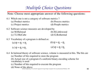 Multiple Choice Questions
Note: Choose most appropriate answer of the following questions:
6.1 Which one is not a category of software metrics ?
(a) Product metrics
(b) Process metrics
(c) Project metrics
(d) People metrics
6.2 Software science measures are developed by
(a) M.Halstead
(b) B.Littlewood
(c) T.J.McCabe
(d) G.Rothermal
6.3 Vocabulary of a program is defined as:

(a )η = η1 + η 2

(b)η = η1 − η 2

(c)η = η1 ×η 2

(d )η = η1 / η 2

6.4 In halstead theory of software science, volume is measured in bits. The bits are
(a) Number of bits required to store the program
(b) Actual size of a program if a uniform binary encoding scheme for
vocabulary is used
(c) Number of bits required to execute the program
(d) None ofSoftware Engineering (3 ed.), By K.K Aggarwal & Yogesh Singh, Copyright © New Age International Publishers, 2007
the above
rd

96

 