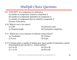 Multiple Choice Questions
6.9 ‘FAN OUT’ of a component A is defined as
(a) number of components related to component A
(b) number of components dependent on component A
(c) number of components that are called by component A
(d) none of the above
6.10 Which is not a size metric?
(a) LOC
(b) Function count
(c) Program length
(d) Cyclomatic complexity
6.11 Which one is not a measure of software science theory?
(a) Vocabulary
(b) Volume
(c) Level
(d) Logic
6.12 A human mind is capable of making how many number of elementary mental
discriminations per second (i.e., stroud number)?
(a) 5 to 20
(b) 20 to 40
(c) 1 to 10
(d) 40 to 80
Software Engineering (3rd ed.), By K.K Aggarwal & Yogesh Singh, Copyright © New Age International Publishers, 2007

98

 