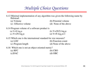 Multiple Choice Questions
6.13 Minimal implementation of any algorithm was given the following name by
Halstead:
(a) Volume
(b) Potential volume
(c) Effective volume
(d) None of the above
6.14 Program volume of a software product is
(a) V=N log2n
(c) V=2N log2n

(b) V=(N/2) log2n
(d) V=N log2n+1

6.15 Which one is the international standard for size measure?
(a) LOC
(b) Function count
(c) Program length
(d) None of the above
6.16 Which one is not an object oriented metric?
(a) RFC
(b) CBO
(c)DAC
(d) OBC

Software Engineering (3rd ed.), By K.K Aggarwal & Yogesh Singh, Copyright © New Age International Publishers, 2007

99

 