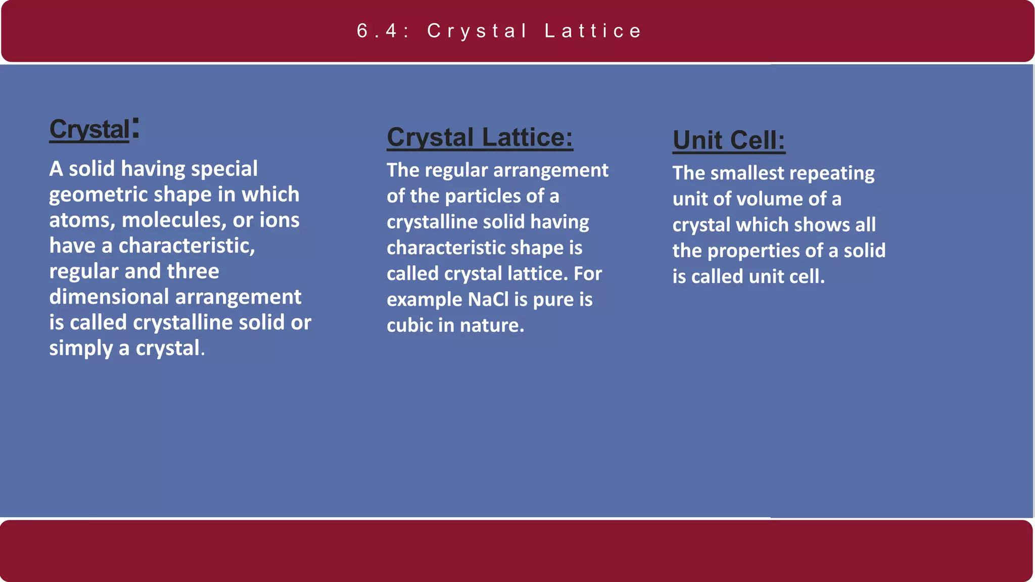 Crystal:
A solid having special
geometric shape in which
atoms, molecules, or ions
have a characteristic,
regular and three
dimensional arrangement
is called crystalline solid or
simply a crystal.
6 . 4 : C r y s t a l L a t t i c e
Crystal Lattice:
The regular arrangement
of the particles of a
crystalline solid having
characteristic shape is
called crystal lattice. For
example NaCl is pure is
cubic in nature.
Unit Cell:
The smallest repeating
unit of volume of a
crystal which shows all
the properties of a solid
is called unit cell.
 