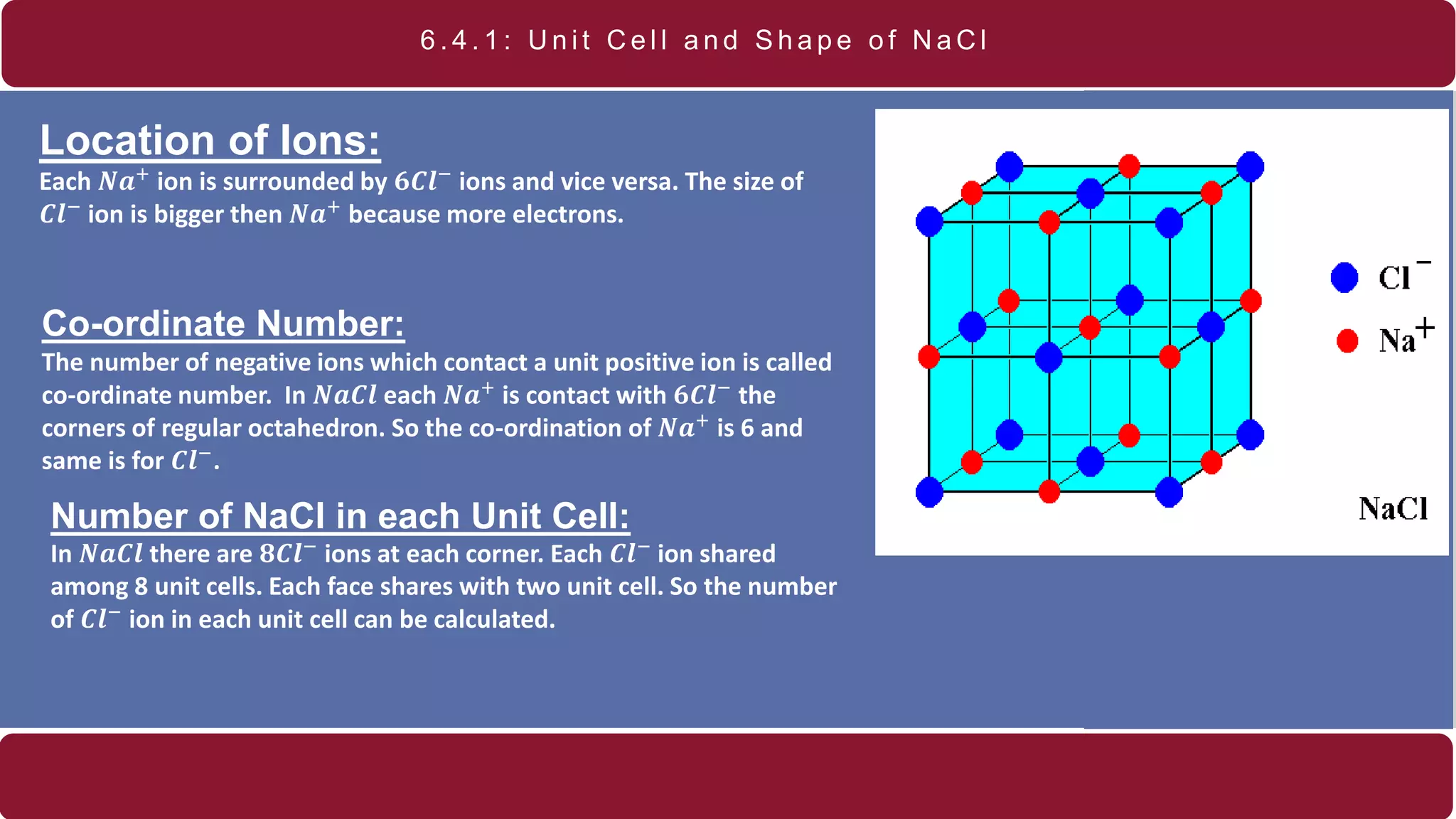 6 . 4 . 1 : U n i t C e l l a n d S h a p e o f N a C l
Location of Ions:
Each 𝑵𝒂+ ion is surrounded by 𝟔𝑪𝒍− ions and vice versa. The size of
𝑪𝒍−
ion is bigger then 𝑵𝒂+
because more electrons.
Co-ordinate Number:
The number of negative ions which contact a unit positive ion is called
co-ordinate number. In 𝑵𝒂𝑪𝒍 each 𝑵𝒂+
is contact with 𝟔𝑪𝒍−
the
corners of regular octahedron. So the co-ordination of 𝑵𝒂+ is 6 and
same is for 𝑪𝒍−
.
Number of NaCl in each Unit Cell:
In 𝑵𝒂𝑪𝒍 there are 𝟖𝑪𝒍− ions at each corner. Each 𝑪𝒍− ion shared
among 8 unit cells. Each face shares with two unit cell. So the number
of 𝑪𝒍−
ion in each unit cell can be calculated.
 
