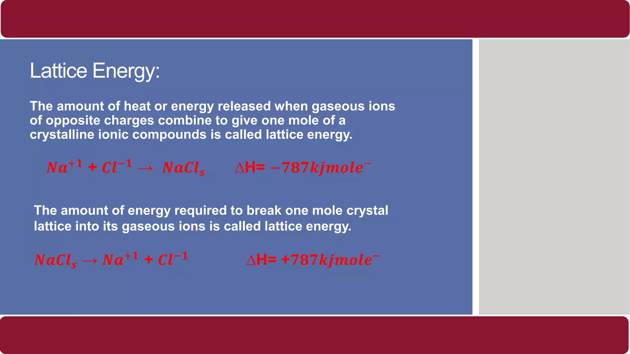 Lattice Energy:
The amount of heat or energy released when gaseous ions
of opposite charges combine to give one mole of a
crystalline ionic compounds is called lattice energy.
𝑵𝒂+𝟏 + 𝑪𝒍−𝟏 → 𝑵𝒂𝑪𝒍 𝒔 ∆H= −𝟕𝟖𝟕𝒌𝒋𝒎𝒐𝒍𝒆−
The amount of energy required to break one mole crystal
lattice into its gaseous ions is called lattice energy.
𝑵𝒂𝑪𝒍 𝒔 → 𝑵𝒂+𝟏 + 𝑪𝒍−𝟏 ∆H= +𝟕𝟖𝟕𝒌𝒋𝒎𝒐𝒍𝒆−
 