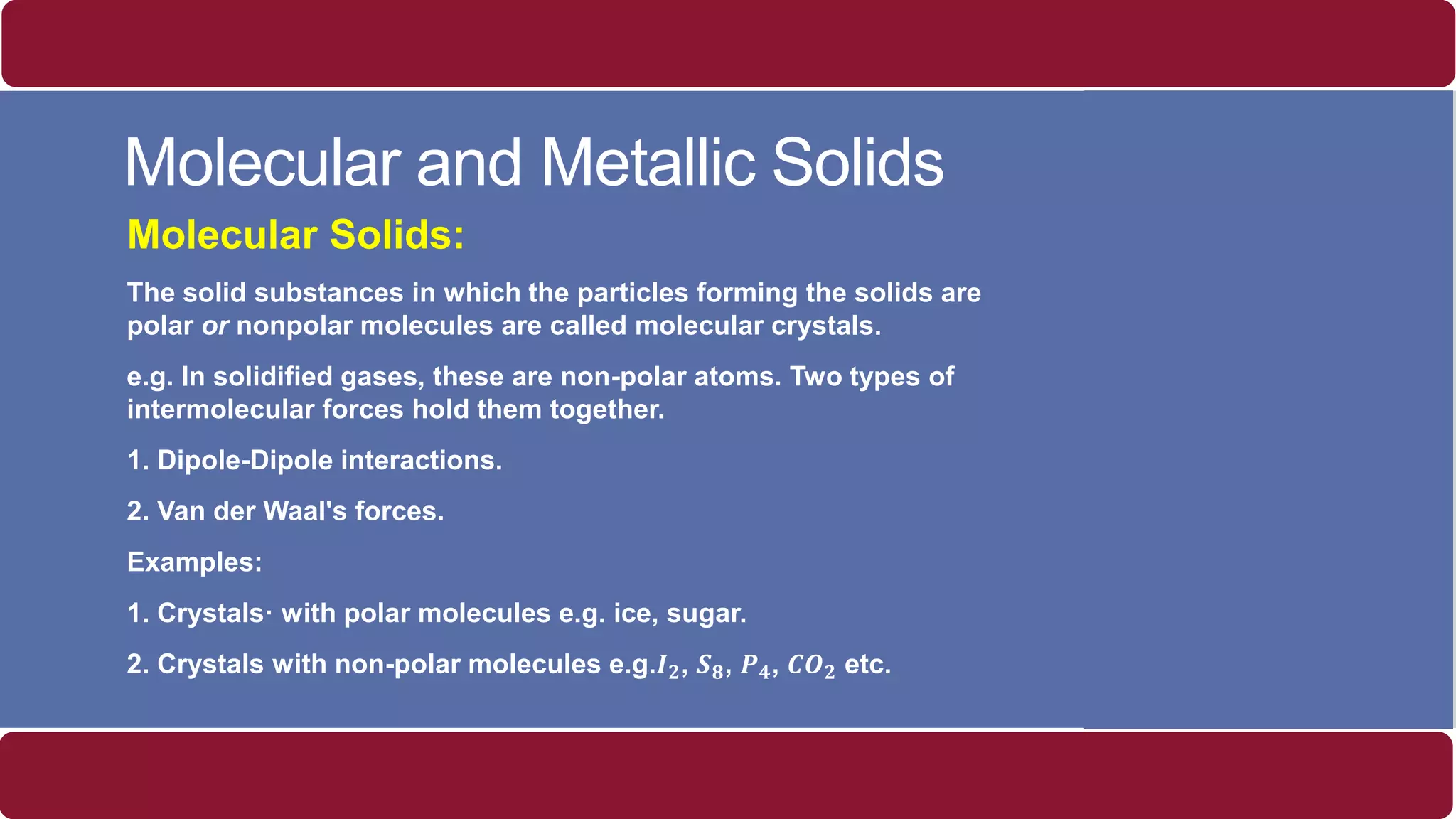 Molecular and Metallic Solids
Molecular Solids:
The solid substances in which the particles forming the solids are
polar or nonpolar molecules are called molecular crystals.
e.g. In solidified gases, these are non-polar atoms. Two types of
intermolecular forces hold them together.
1. Dipole-Dipole interactions.
2. Van der Waal's forces.
Examples:
1. Crystals· with polar molecules e.g. ice, sugar.
2. Crystals with non-polar molecules e.g.𝑰 𝟐, 𝑺 𝟖, 𝑷 𝟒, 𝑪𝑶 𝟐 etc.
 