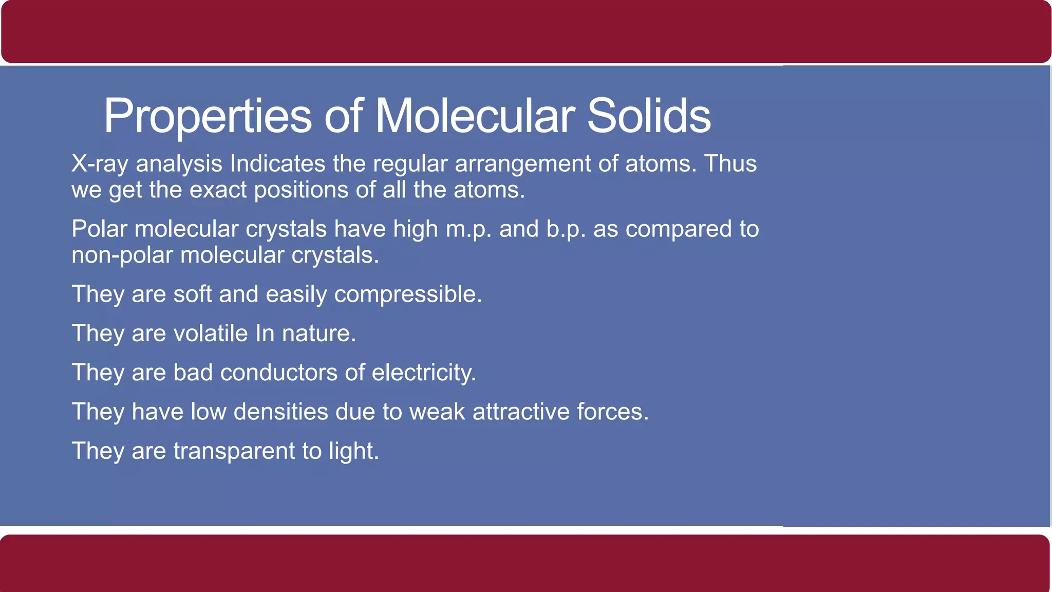 Properties of Molecular Solids
o X-ray analysis Indicates the regular arrangement of atoms. Thus
we get the exact positions of all the atoms.
o Polar molecular crystals have high m.p. and b.p. as compared to
non-polar molecular crystals.
o They are soft and easily compressible.
o They are volatile In nature.
o They are bad conductors of electricity.
o They have low densities due to weak attractive forces.
o They are transparent to light.
 