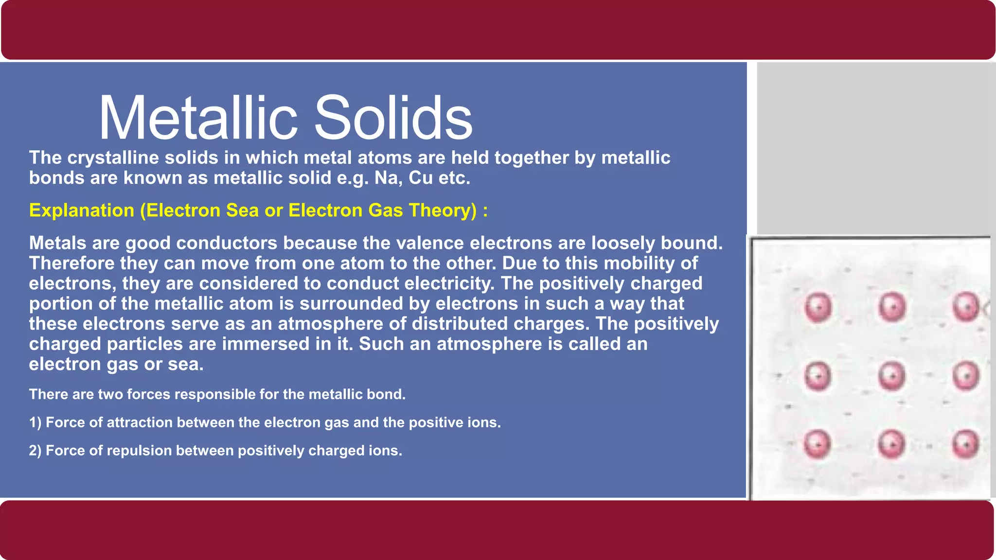 Metallic SolidsThe crystalline solids in which metal atoms are held together by metallic
bonds are known as metallic solid e.g. Na, Cu etc.
Explanation (Electron Sea or Electron Gas Theory) :
Metals are good conductors because the valence electrons are loosely bound.
Therefore they can move from one atom to the other. Due to this mobility of
electrons, they are considered to conduct electricity. The positively charged
portion of the metallic atom is surrounded by electrons in such a way that
these electrons serve as an atmosphere of distributed charges. The positively
charged particles are immersed in it. Such an atmosphere is called an
electron gas or sea.
There are two forces responsible for the metallic bond.
1) Force of attraction between the electron gas and the positive ions.
2) Force of repulsion between positively charged ions.
 