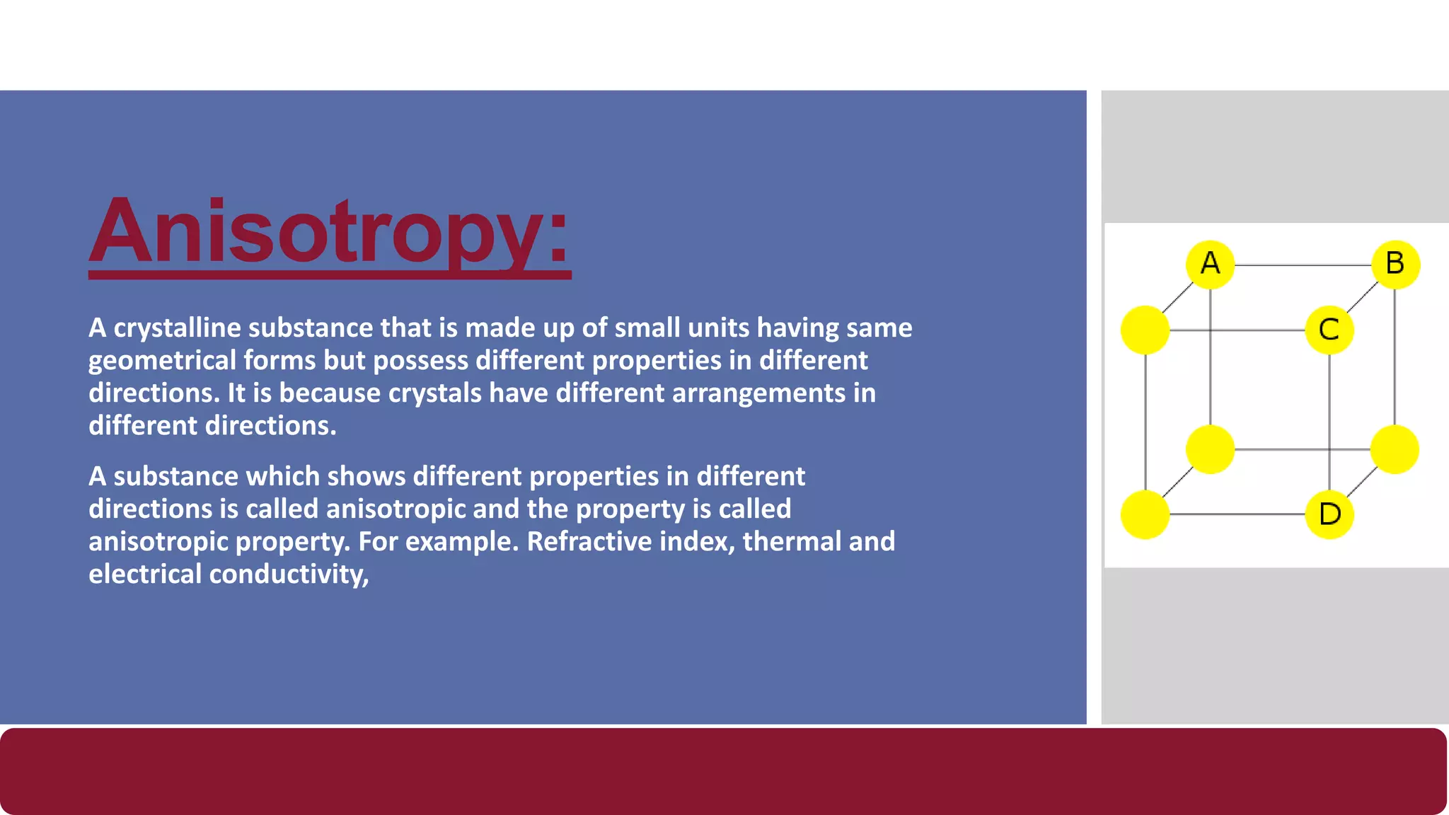 Anisotropy:
A crystalline substance that is made up of small units having same
geometrical forms but possess different properties in different
directions. It is because crystals have different arrangements in
different directions.
A substance which shows different properties in different
directions is called anisotropic and the property is called
anisotropic property. For example. Refractive index, thermal and
electrical conductivity,
 