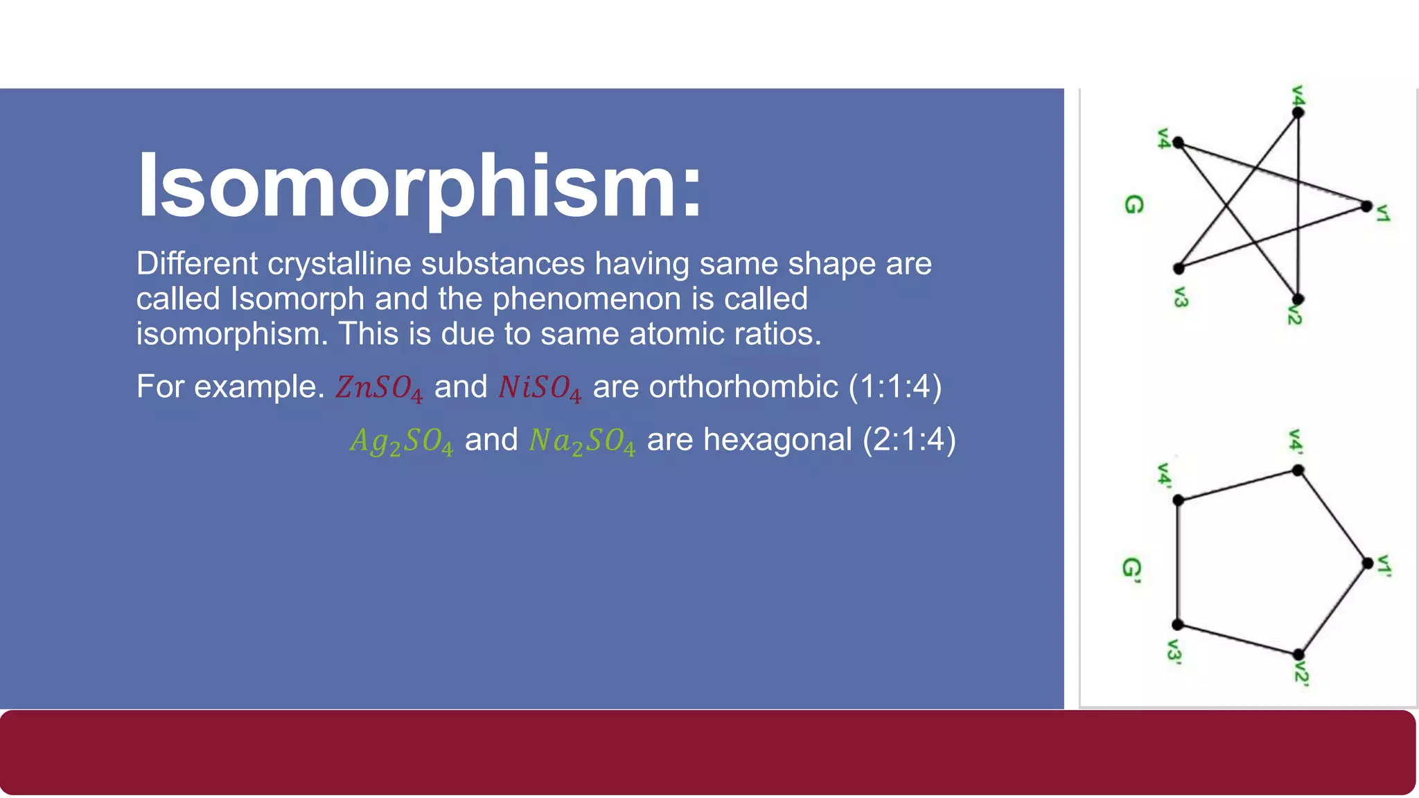 Isomorphism:
Different crystalline substances having same shape are
called Isomorph and the phenomenon is called
isomorphism. This is due to same atomic ratios.
For example. 𝑍𝑛𝑆𝑂4 and 𝑁𝑖𝑆𝑂4 are orthorhombic (1:1:4)
𝐴𝑔2 𝑆𝑂4 and 𝑁𝑎2 𝑆𝑂4 are hexagonal (2:1:4)
 