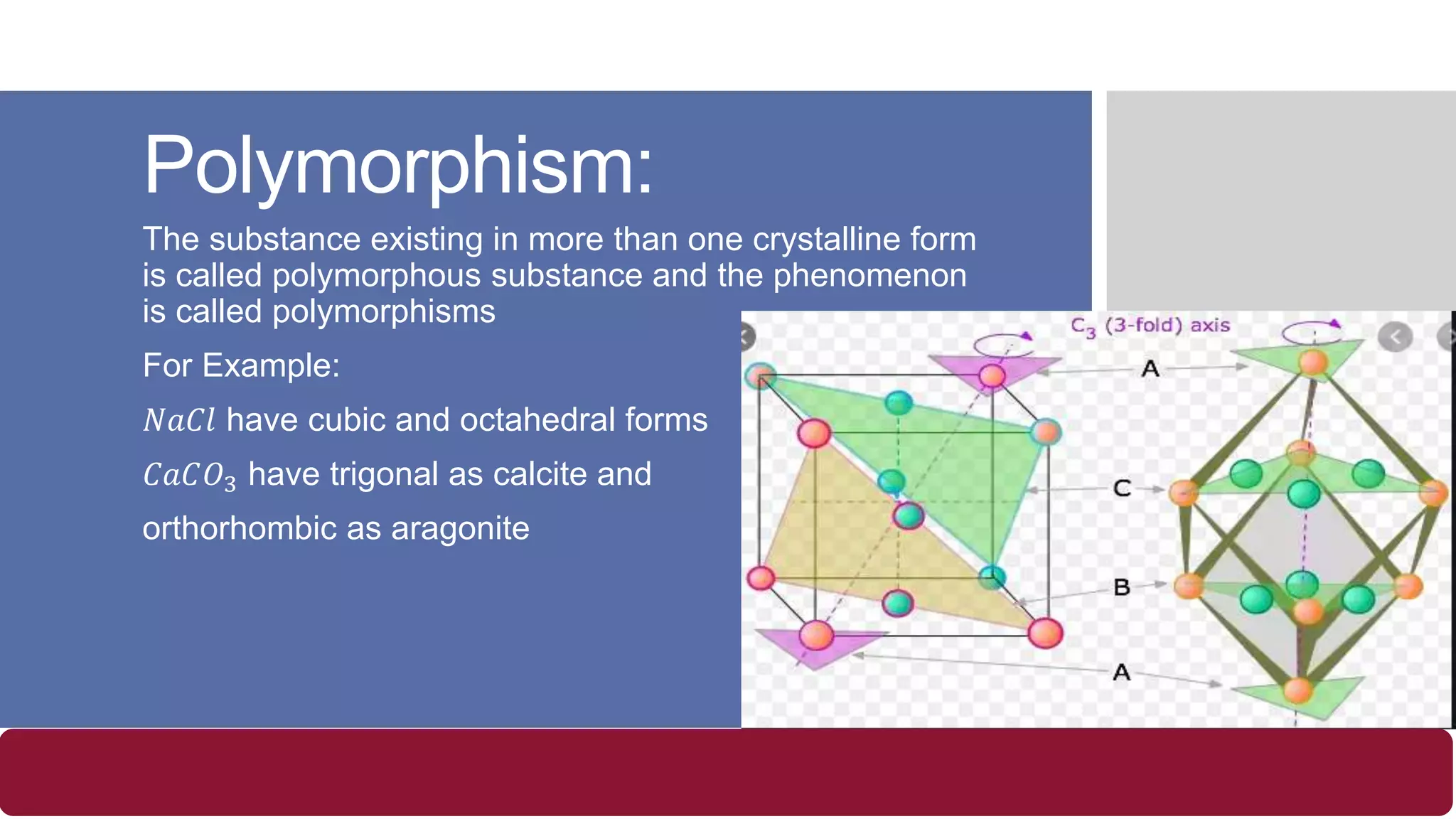 Polymorphism:
The substance existing in more than one crystalline form
is called polymorphous substance and the phenomenon
is called polymorphisms
For Example:
𝑁𝑎𝐶𝑙 have cubic and octahedral forms
𝐶𝑎𝐶𝑂3 have trigonal as calcite and
orthorhombic as aragonite
 